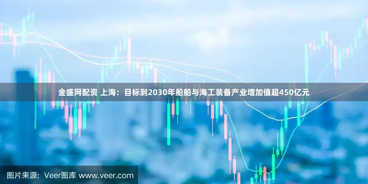 金盛网配资 上海：目标到2030年船舶与海工装备产业增加值超450亿元