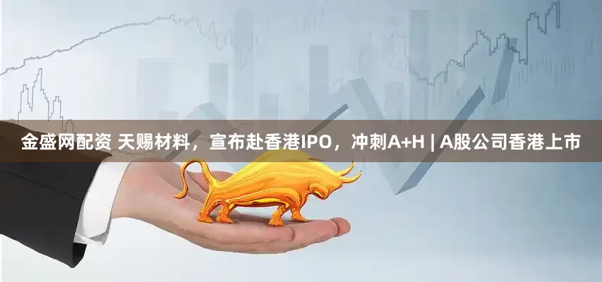 金盛网配资 天赐材料，宣布赴香港IPO，冲刺A+H | A股公司香港上市