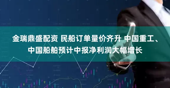 金瑞鼎盛配资 民船订单量价齐升 中国重工、中国船舶预计中报净利润大幅增长
