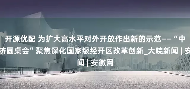 开源优配 为扩大高水平对外开放作出新的示范——“中国经济圆桌会”聚焦深化国家级经开区改革创新_大皖新闻 | 安徽网