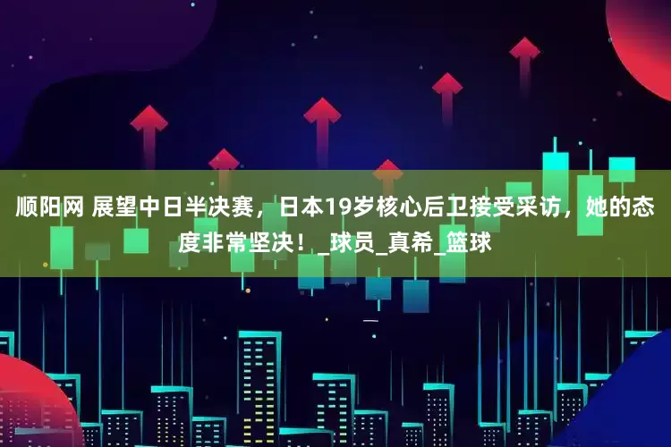 顺阳网 展望中日半决赛，日本19岁核心后卫接受采访，她的态度非常坚决！_球员_真希_篮球