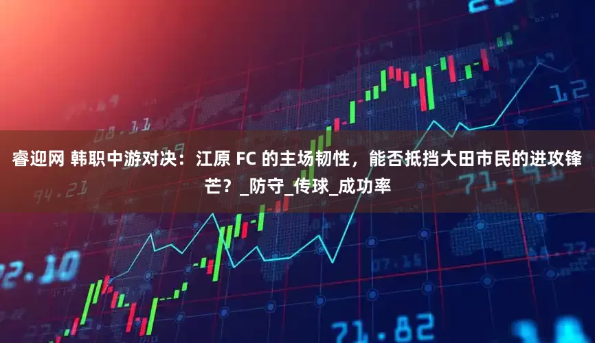 睿迎网 韩职中游对决：江原 FC 的主场韧性，能否抵挡大田市民的进攻锋芒？_防守_传球_成功率