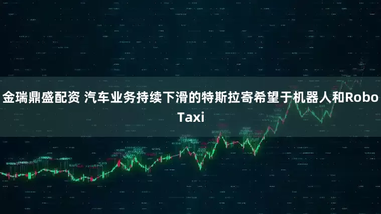 金瑞鼎盛配资 汽车业务持续下滑的特斯拉寄希望于机器人和RoboTaxi