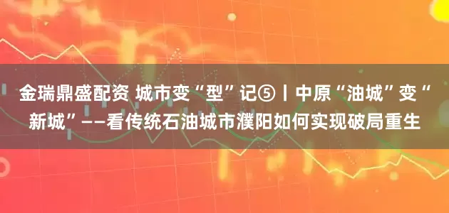 金瑞鼎盛配资 城市变“型”记⑤丨中原“油城”变“新城”——看传统石油城市濮阳如何实现破局重生