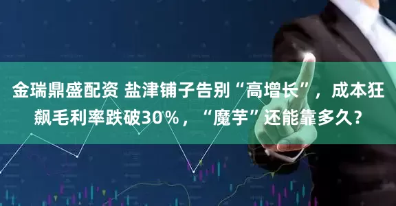 金瑞鼎盛配资 盐津铺子告别“高增长”，成本狂飙毛利率跌破30％，“魔芋”还能靠多久？