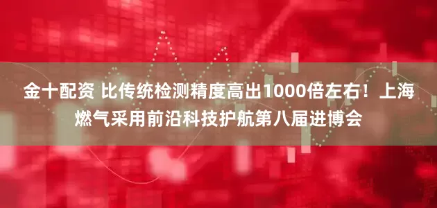 金十配资 比传统检测精度高出1000倍左右！上海燃气采用前沿科技护航第八届进博会