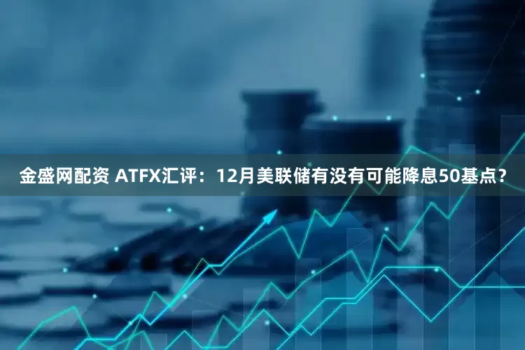 金盛网配资 ATFX汇评：12月美联储有没有可能降息50基点？