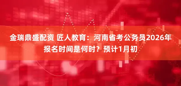 金瑞鼎盛配资 匠人教育：河南省考公务员2026年报名时间是何时？预计1月初